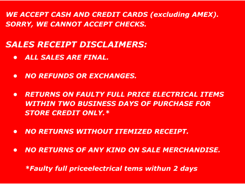 WE ACCEPT CASH AND CREDIT CARDS (excluding AMEX).  SORRY, WE CANNOT ACCEPT CHECKS.  SALES RECEIPT DISCLAIMERS: •	ALL SALES ARE FINAL. •	NO REFUNDS OR EXCHANGES. •	RETURNS ON FAULTY FULL PRICE ELECTRICAL ITEMS WITHIN TWO BUSINESS DAYS OF PURCHASE FOR STORE CREDIT ONLY.* •	NO RETURNS WITHOUT ITEMIZED RECEIPT. •	NO RETURNS OF ANY KIND ON SALE MERCHANDISE.*Faulty full priceelectrical tems withun 2 days